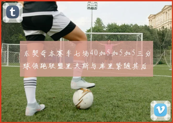 东契奇本赛季七场40加5加5加5三分球领跑联盟里夫斯与库里紧随其后