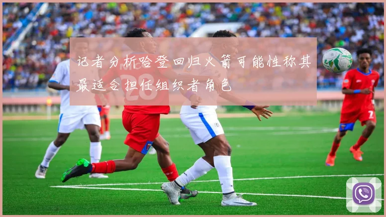 记者分析哈登回归火箭可能性称其最适合担任组织者角色