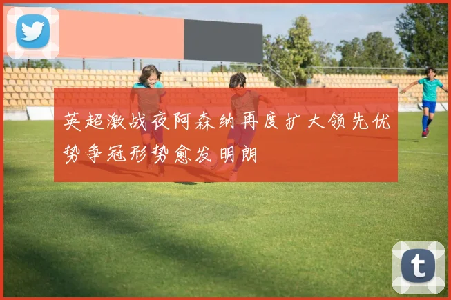 英超激战夜阿森纳再度扩大领先优势争冠形势愈发明朗