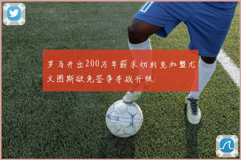 罗马开出200万年薪求切利克加盟尤文图斯欲免签争夺战升级