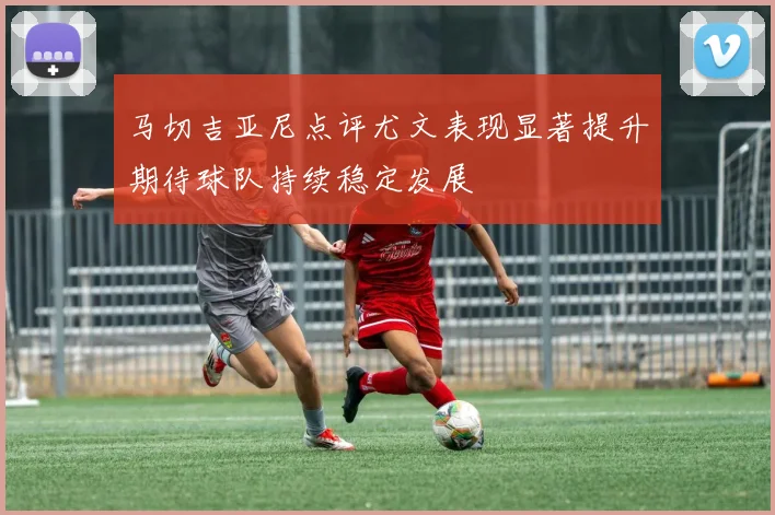 马切吉亚尼点评尤文表现显著提升期待球队持续稳定发展