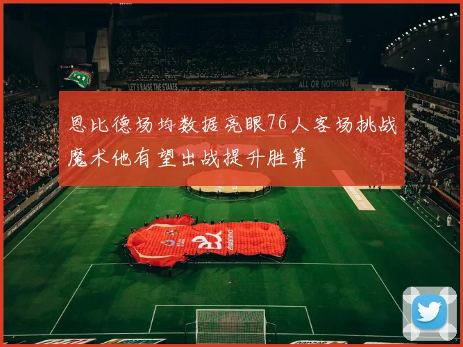 恩比德场均数据亮眼76人客场挑战魔术他有望出战提升胜算