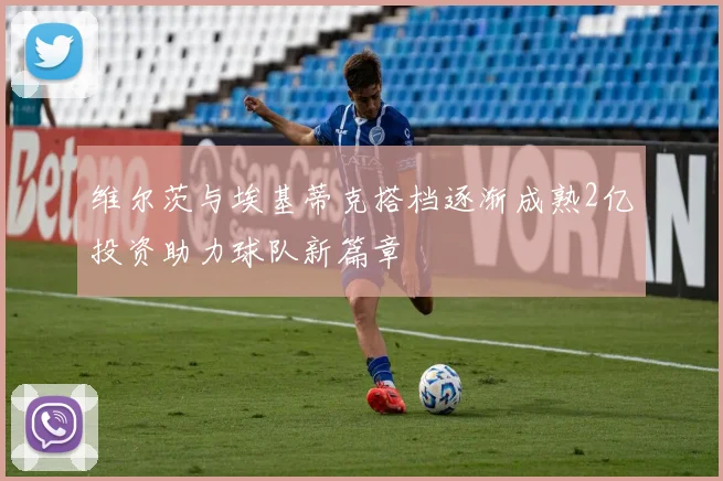 维尔茨与埃基蒂克搭档逐渐成熟2亿投资助力球队新篇章