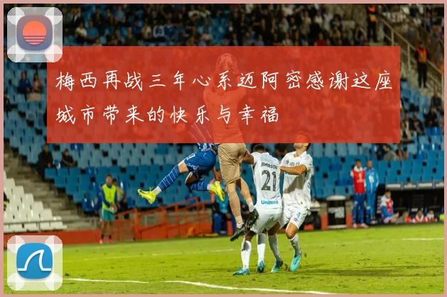 梅西再战三年心系迈阿密感谢这座城市带来的快乐与幸福