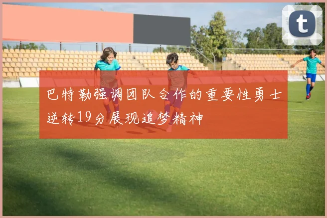 巴特勒强调团队合作的重要性勇士逆转19分展现追梦精神