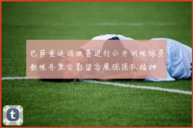 巴萨重返诺坎普进行公开训练球员教练齐聚合影留念展现团队精神