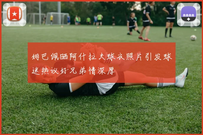 姆巴佩晒阿什拉夫球衣照片引发球迷热议好兄弟情深厚