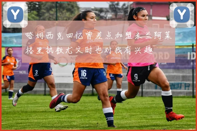 哈姆西克回忆曾差点加盟米兰阿莱格里执教尤文时也对我有兴趣