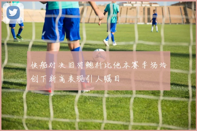 快船对决旧将鲍科比他本赛季场均创下新高表现引人瞩目