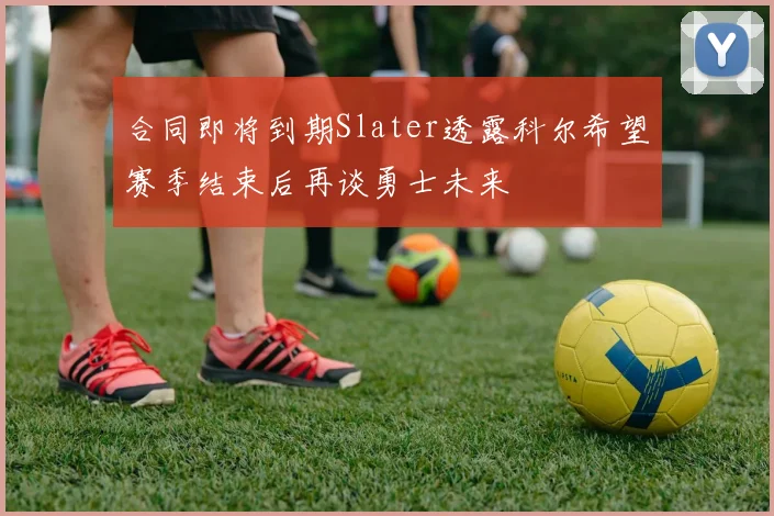 合同即将到期Slater透露科尔希望赛季结束后再谈勇士未来