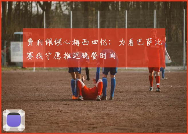 费利佩倾心梅西回忆：为看巴萨比赛我宁愿推迟晚餐时间