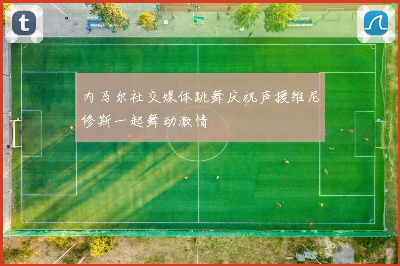 内马尔社交媒体跳舞庆祝声援维尼修斯一起舞动激情