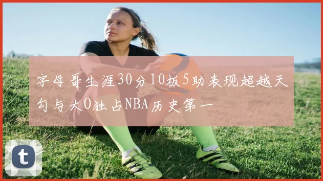 字母哥生涯30分10板5助表现超越天勾与大O独占NBA历史第一