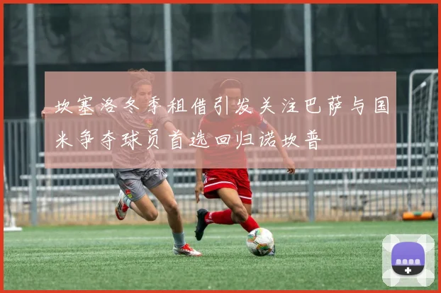 坎塞洛冬季租借引发关注巴萨与国米争夺球员首选回归诺坎普