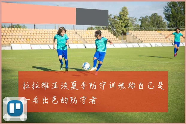拉拉维亚谈夏季防守训练称自己是一名出色的防守者