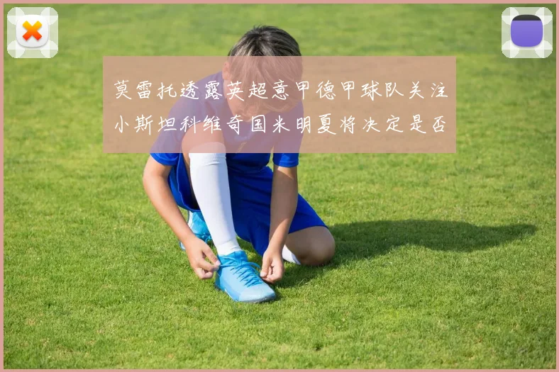 莫雷托透露英超意甲德甲球队关注小斯坦科维奇国米明夏将决定是否回购