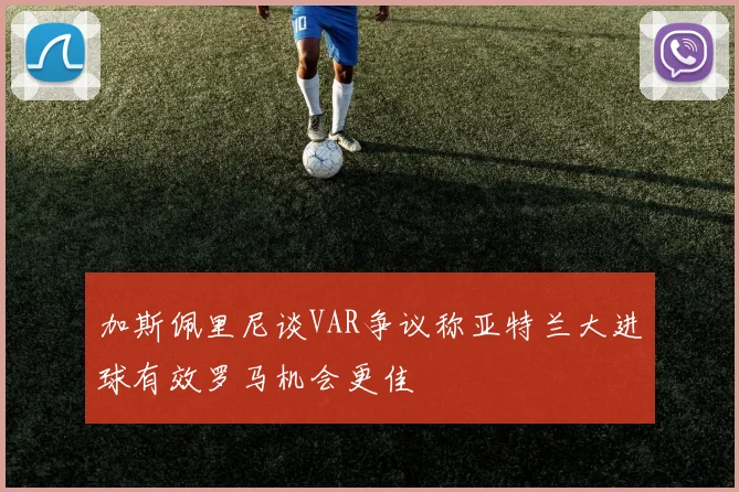 加斯佩里尼谈VAR争议称亚特兰大进球有效罗马机会更佳