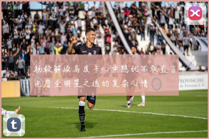 杨毅解读乌度卡心中隐忧不敢直言老詹全明星之选的复杂心情