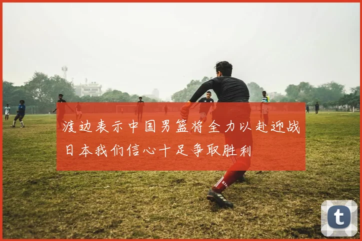 渡边表示中国男篮将全力以赴迎战日本我们信心十足争取胜利