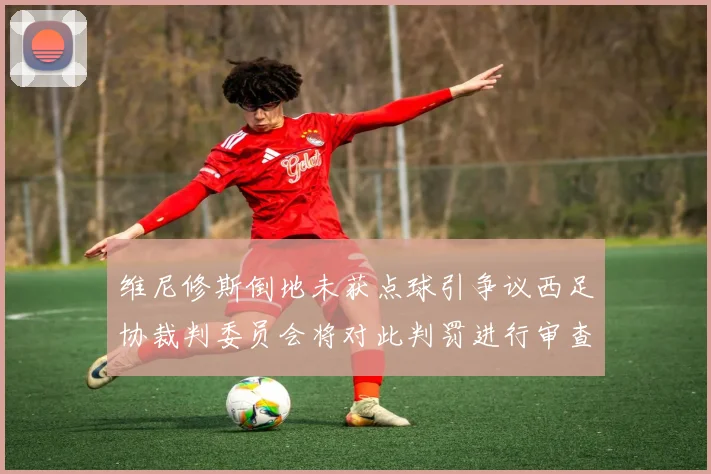 维尼修斯倒地未获点球引争议西足协裁判委员会将对此判罚进行审查
