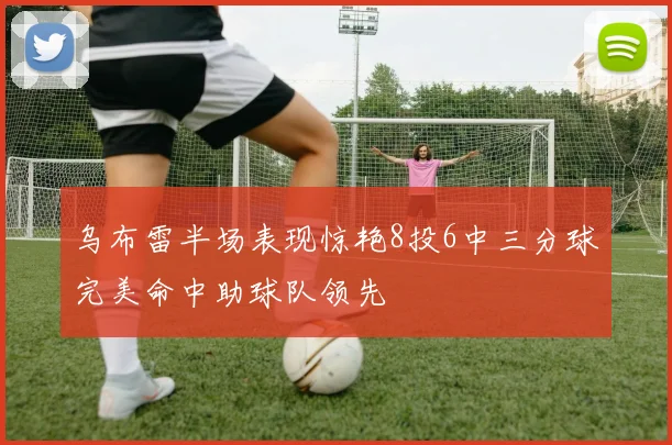 乌布雷半场表现惊艳8投6中三分球完美命中助球队领先