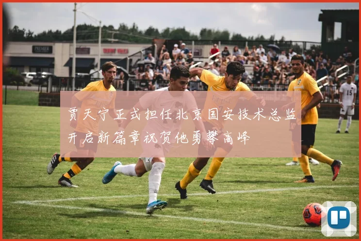 贾天宁正式担任北京国安技术总监开启新篇章祝贺他勇攀高峰