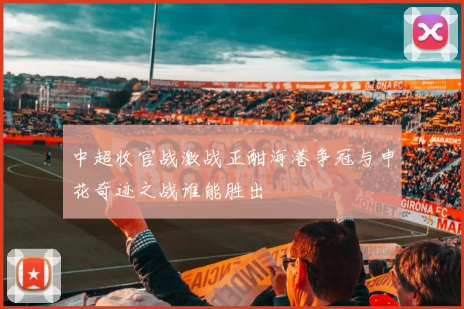 中超收官战激战正酣海港争冠与申花奇迹之战谁能胜出