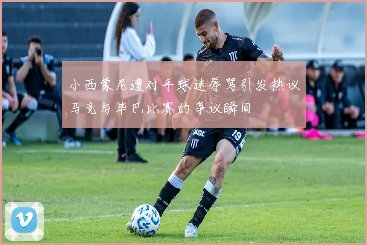 小西蒙尼遭对手球迷辱骂引发热议马竞与毕巴比赛的争议瞬间
