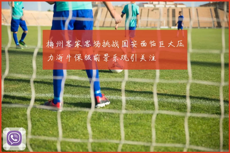 梅州客家客场挑战国安面临巨大压力海牛保级前景乐观引关注