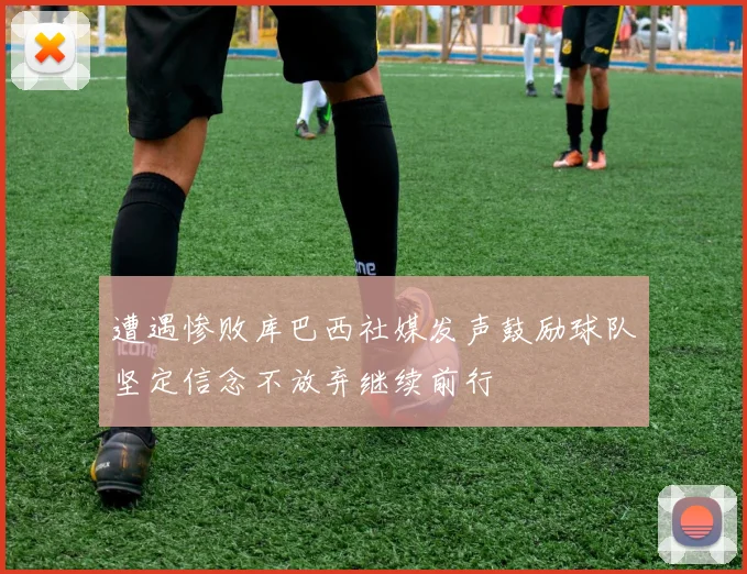 遭遇惨败库巴西社媒发声鼓励球队坚定信念不放弃继续前行