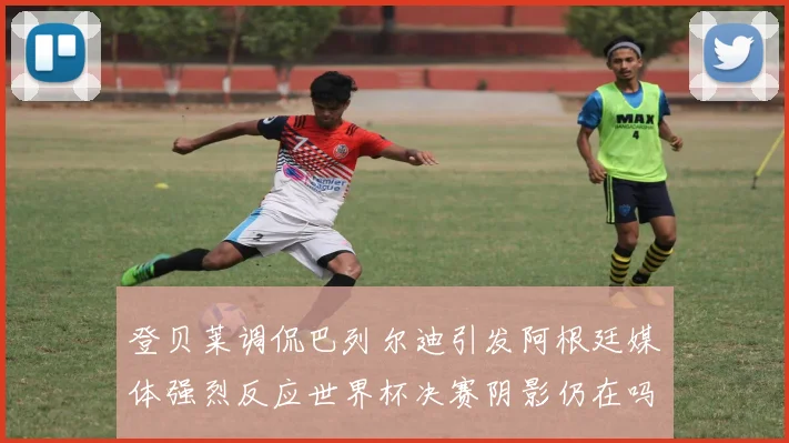 登贝莱调侃巴列尔迪引发阿根廷媒体强烈反应世界杯决赛阴影仍在吗
