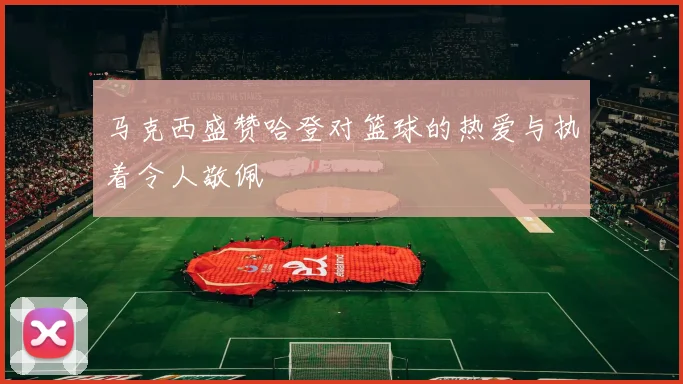 马克西盛赞哈登对篮球的热爱与执着令人敬佩