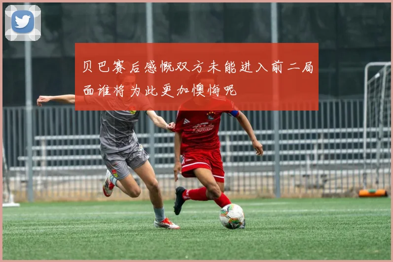贝巴赛后感慨双方未能进入前二局面谁将为此更加懊悔呢