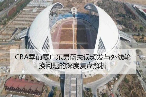 CBA季前赛广东男篮失误频发与外线轮换问题的深度复盘解析 - milan